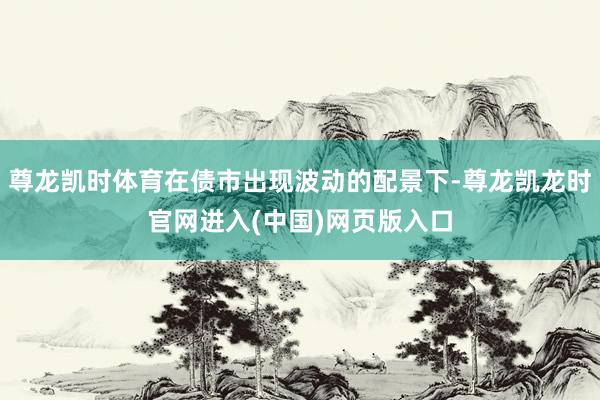 尊龙凯时体育在债市出现波动的配景下-尊龙凯龙时官网进入(中国)网页版入口