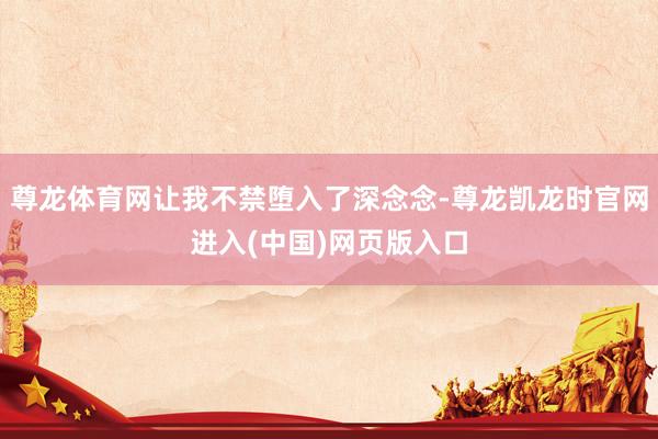 尊龙体育网让我不禁堕入了深念念-尊龙凯龙时官网进入(中国)网页版入口
