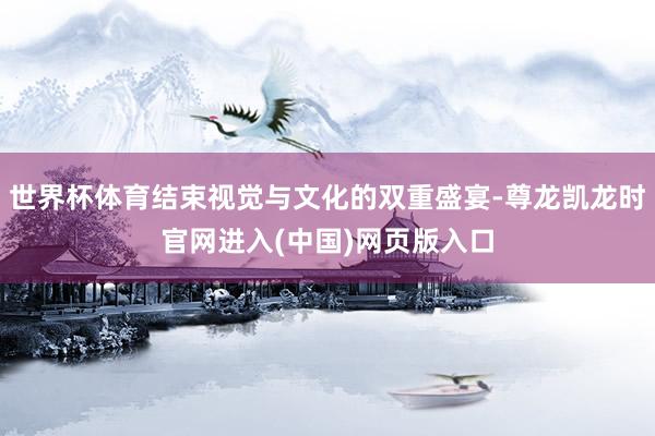 世界杯体育结束视觉与文化的双重盛宴-尊龙凯龙时官网进入(中国)网页版入口