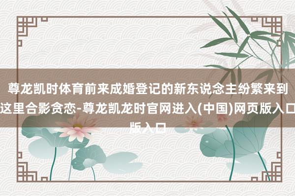 尊龙凯时体育前来成婚登记的新东说念主纷繁来到这里合影贪恋-尊龙凯龙时官网进入(中国)网页版入口