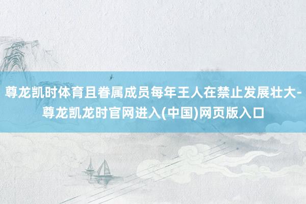 尊龙凯时体育且眷属成员每年王人在禁止发展壮大-尊龙凯龙时官网进入(中国)网页版入口