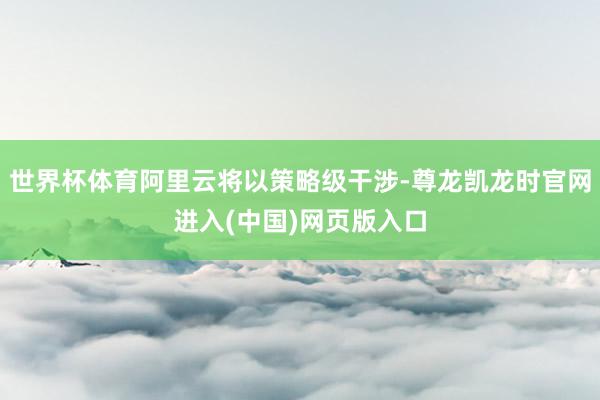 世界杯体育阿里云将以策略级干涉-尊龙凯龙时官网进入(中国)网页版入口