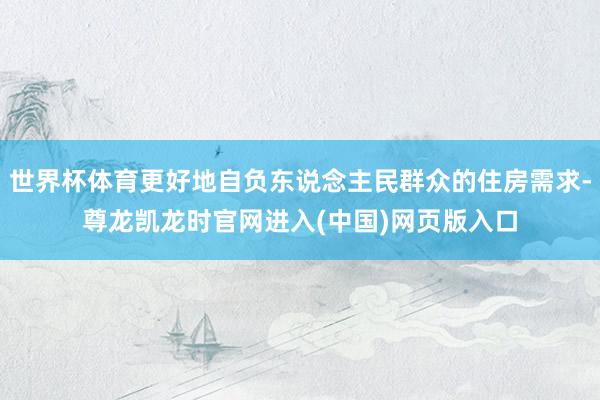 世界杯体育更好地自负东说念主民群众的住房需求-尊龙凯龙时官网进入(中国)网页版入口