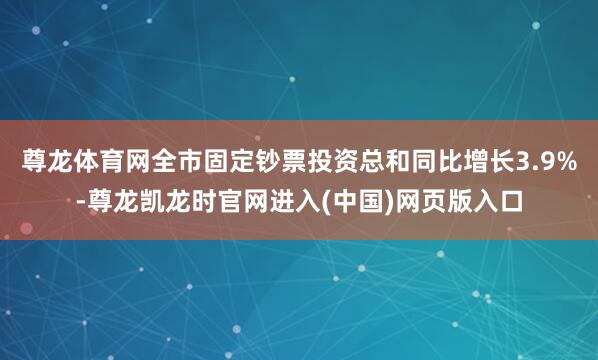 尊龙体育网全市固定钞票投资总和同比增长3.9%-尊龙凯龙时官网进入(中国)网页版入口