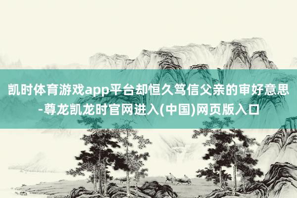 凯时体育游戏app平台却恒久笃信父亲的审好意思-尊龙凯龙时官网进入(中国)网页版入口