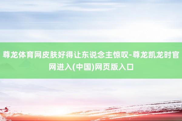 尊龙体育网皮肤好得让东说念主惊叹-尊龙凯龙时官网进入(中国)网页版入口