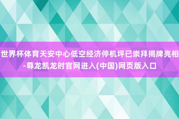 世界杯体育天安中心低空经济停机坪已崇拜揭牌亮相-尊龙凯龙时官网进入(中国)网页版入口