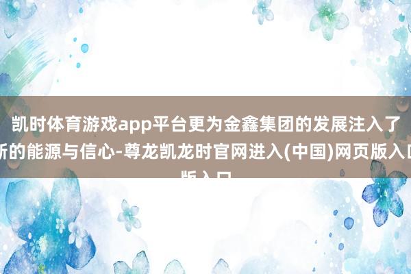 凯时体育游戏app平台更为金鑫集团的发展注入了新的能源与信心-尊龙凯龙时官网进入(中国)网页版入口