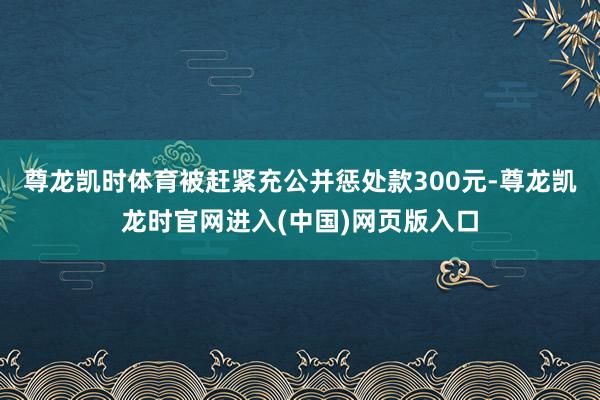 尊龙凯时体育被赶紧充公并惩处款300元-尊龙凯龙时官网进入(中国)网页版入口