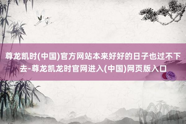 尊龙凯时(中国)官方网站本来好好的日子也过不下去-尊龙凯龙时官网进入(中国)网页版入口