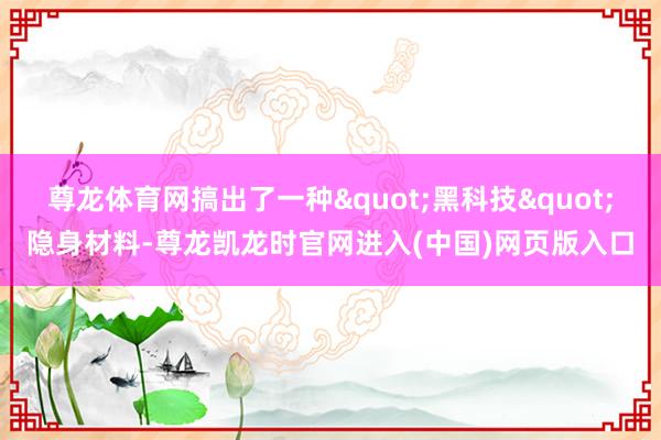 尊龙体育网搞出了一种"黑科技"隐身材料-尊龙凯龙时官网进入(中国)网页版入口