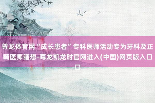 尊龙体育网“成长患者”专科医师活动专为牙科及正畸医师瞎想-尊龙凯龙时官网进入(中国)网页版入口