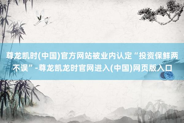尊龙凯时(中国)官方网站被业内认定“投资保鲜两不误”-尊龙凯龙时官网进入(中国)网页版入口