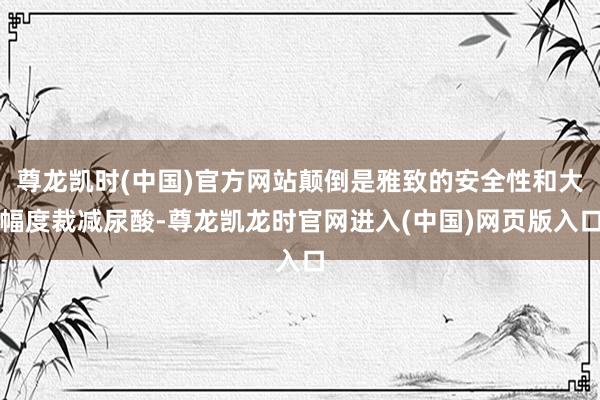 尊龙凯时(中国)官方网站颠倒是雅致的安全性和大幅度裁减尿酸-尊龙凯龙时官网进入(中国)网页版入口