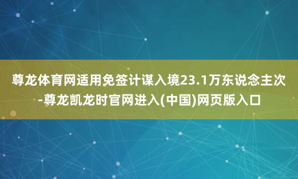 尊龙体育网适用免签计谋入境23.1万东说念主次-尊龙凯龙时官网进入(中国)网页版入口
