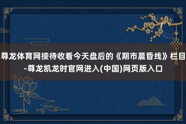 尊龙体育网接待收看今天盘后的《期市晨昏线》栏目-尊龙凯龙时官网进入(中国)网页版入口