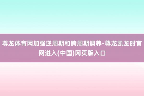尊龙体育网加强逆周期和跨周期调养-尊龙凯龙时官网进入(中国)网页版入口