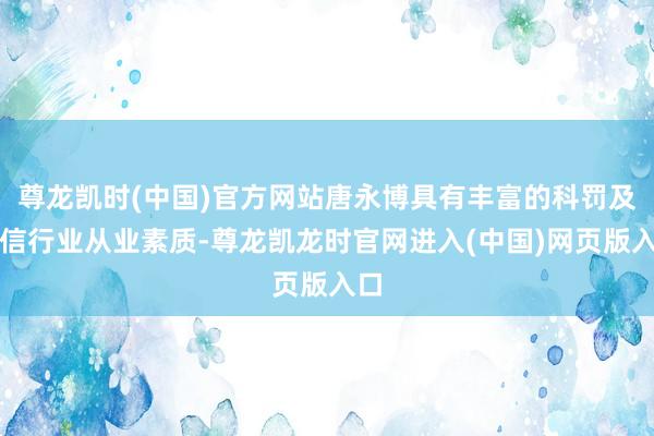 尊龙凯时(中国)官方网站唐永博具有丰富的科罚及电信行业从业素质-尊龙凯龙时官网进入(中国)网页版入口