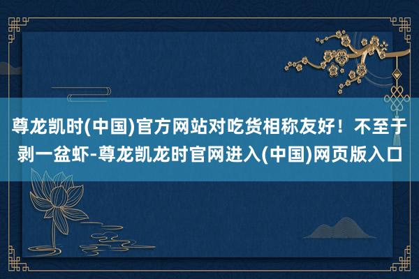 尊龙凯时(中国)官方网站对吃货相称友好！不至于剥一盆虾-尊龙凯龙时官网进入(中国)网页版入口