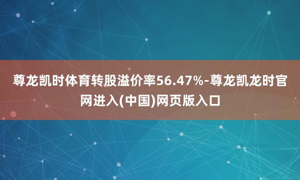 尊龙凯时体育转股溢价率56.47%-尊龙凯龙时官网进入(中国)网页版入口