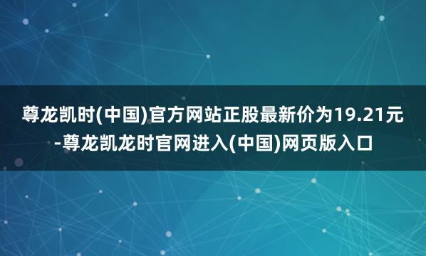 尊龙凯时(中国)官方网站正股最新价为19.21元-尊龙凯龙时官网进入(中国)网页版入口
