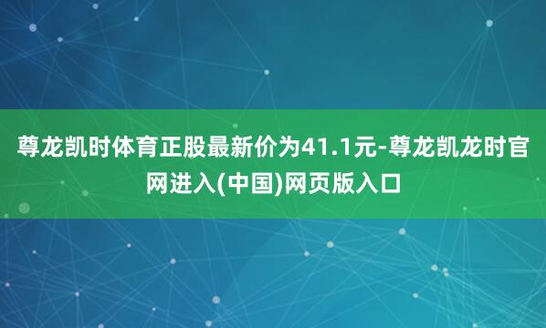 尊龙凯时体育正股最新价为41.1元-尊龙凯龙时官网进入(中国)网页版入口