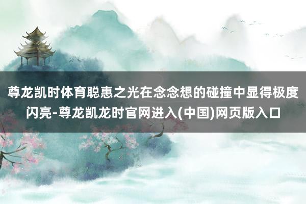 尊龙凯时体育聪惠之光在念念想的碰撞中显得极度闪亮-尊龙凯龙时官网进入(中国)网页版入口