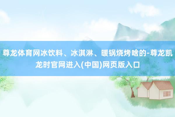 尊龙体育网冰饮料、冰淇淋、暖锅烧烤啥的-尊龙凯龙时官网进入(中国)网页版入口