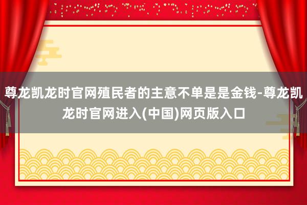 尊龙凯龙时官网殖民者的主意不单是是金钱-尊龙凯龙时官网进入(中国)网页版入口