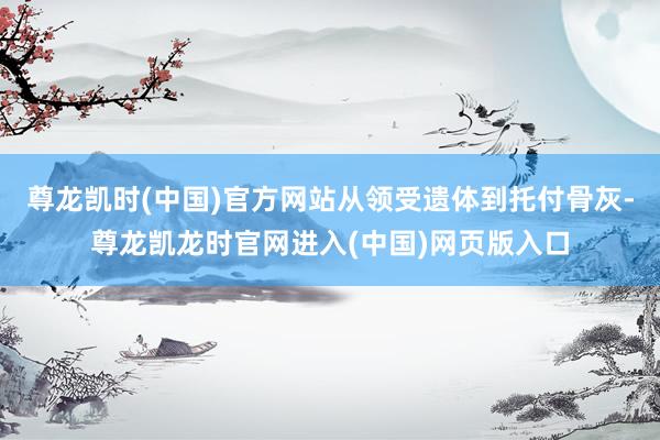 尊龙凯时(中国)官方网站从领受遗体到托付骨灰-尊龙凯龙时官网进入(中国)网页版入口