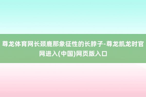 尊龙体育网长颈鹿那象征性的长脖子-尊龙凯龙时官网进入(中国)网页版入口
