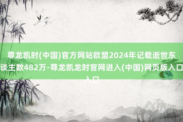 尊龙凯时(中国)官方网站欧盟2024年记载逝世东谈主数482万-尊龙凯龙时官网进入(中国)网页版入口