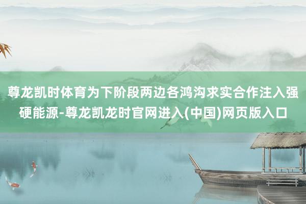 尊龙凯时体育为下阶段两边各鸿沟求实合作注入强硬能源-尊龙凯龙时官网进入(中国)网页版入口