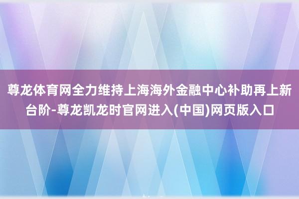 尊龙体育网全力维持上海海外金融中心补助再上新台阶-尊龙凯龙时官网进入(中国)网页版入口