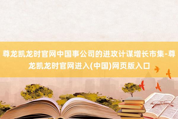 尊龙凯龙时官网中国事公司的进攻计谋增长市集-尊龙凯龙时官网进入(中国)网页版入口