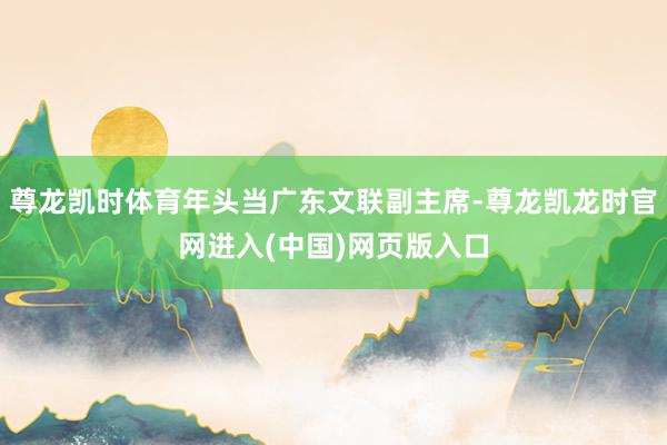 尊龙凯时体育年头当广东文联副主席-尊龙凯龙时官网进入(中国)网页版入口
