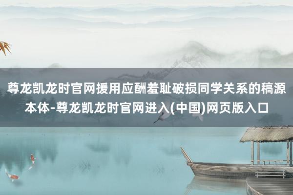尊龙凯龙时官网援用应酬羞耻破损同学关系的稿源本体-尊龙凯龙时官网进入(中国)网页版入口