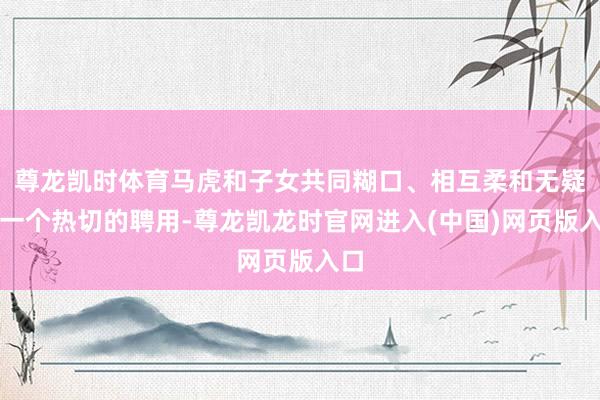 尊龙凯时体育马虎和子女共同糊口、相互柔和无疑是一个热切的聘用-尊龙凯龙时官网进入(中国)网页版入口