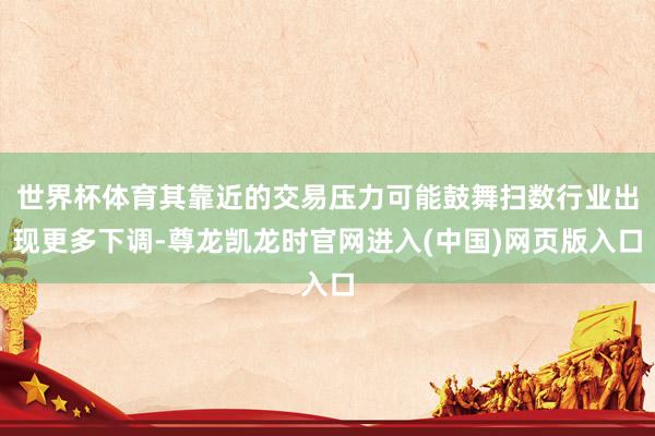 世界杯体育其靠近的交易压力可能鼓舞扫数行业出现更多下调-尊龙凯龙时官网进入(中国)网页版入口