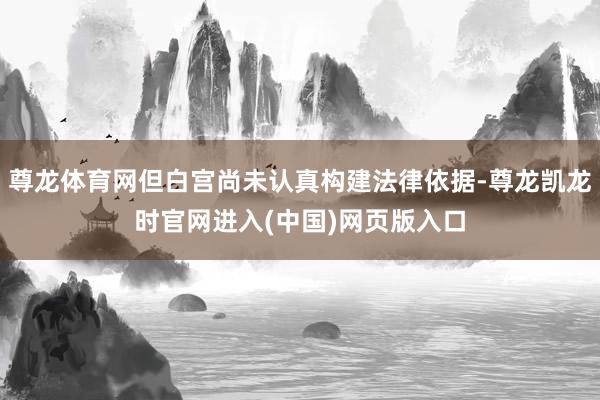 尊龙体育网但白宫尚未认真构建法律依据-尊龙凯龙时官网进入(中国)网页版入口