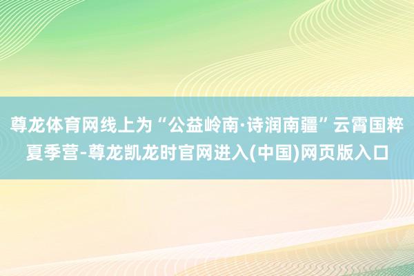 尊龙体育网线上为“公益岭南·诗润南疆”云霄国粹夏季营-尊龙凯龙时官网进入(中国)网页版入口