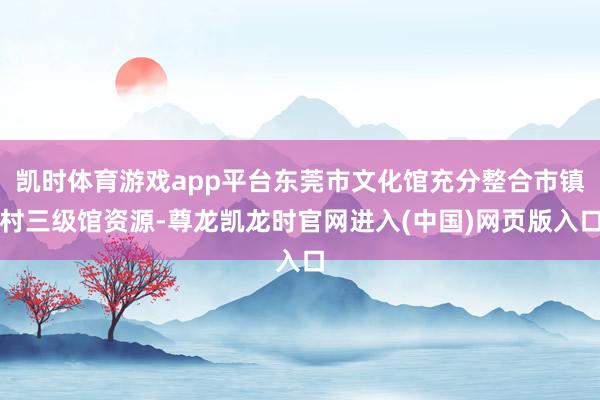 凯时体育游戏app平台东莞市文化馆充分整合市镇村三级馆资源-尊龙凯龙时官网进入(中国)网页版入口