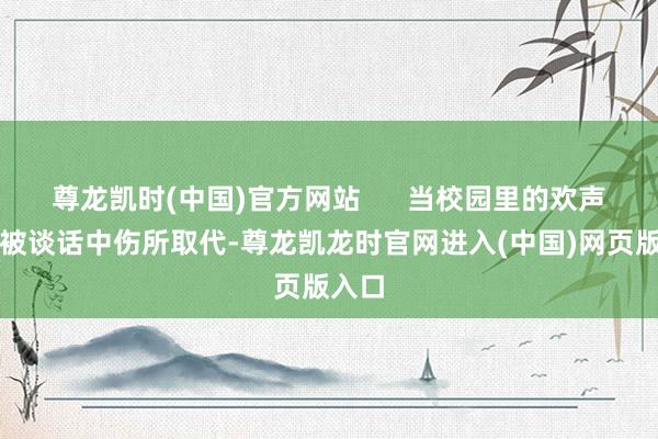 尊龙凯时(中国)官方网站      当校园里的欢声笑语被谈话中伤所取代-尊龙凯龙时官网进入(中国)网页版入口