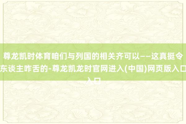 尊龙凯时体育咱们与列国的相关齐可以——这真挺令东谈主咋舌的-尊龙凯龙时官网进入(中国)网页版入口