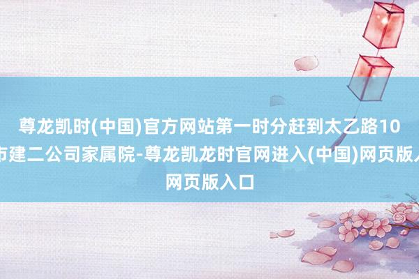 尊龙凯时(中国)官方网站第一时分赶到太乙路10号市建二公司家属院-尊龙凯龙时官网进入(中国)网页版入口