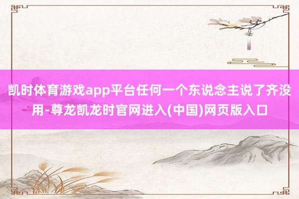凯时体育游戏app平台任何一个东说念主说了齐没用-尊龙凯龙时官网进入(中国)网页版入口