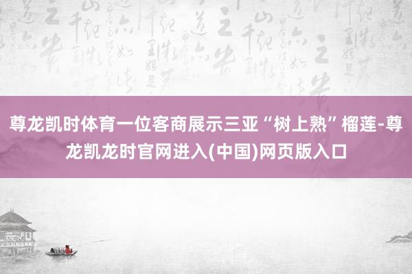 尊龙凯时体育一位客商展示三亚“树上熟”榴莲-尊龙凯龙时官网进入(中国)网页版入口