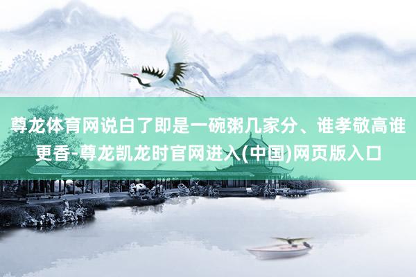 尊龙体育网说白了即是一碗粥几家分、谁孝敬高谁更香-尊龙凯龙时官网进入(中国)网页版入口