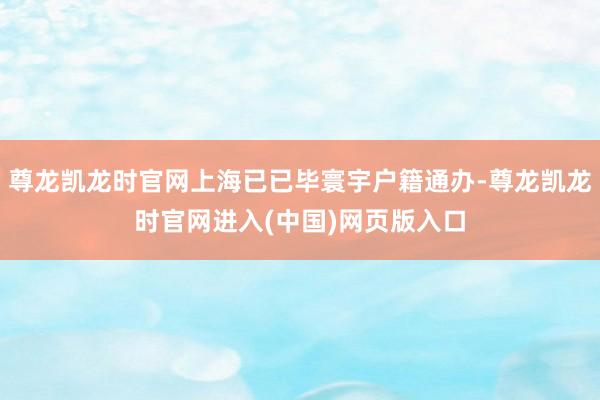 尊龙凯龙时官网上海已已毕寰宇户籍通办-尊龙凯龙时官网进入(中国)网页版入口
