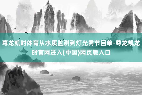 尊龙凯时体育从水质监测到灯光秀节目单-尊龙凯龙时官网进入(中国)网页版入口